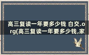 高三复读一年要多少钱 白交.org(高三复读一年要多少钱,家长们注意啦!)